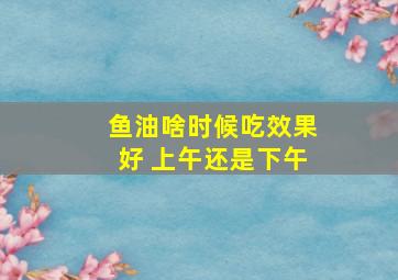 鱼油啥时候吃效果好 上午还是下午